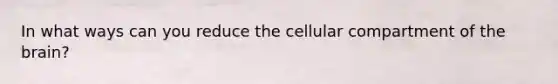 In what ways can you reduce the cellular compartment of the brain?