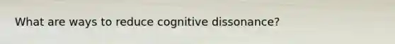 What are ways to reduce cognitive dissonance?