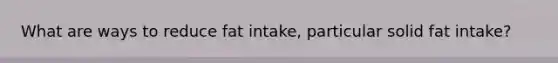 What are ways to reduce fat intake, particular solid fat intake?