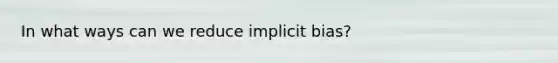 In what ways can we reduce implicit bias?