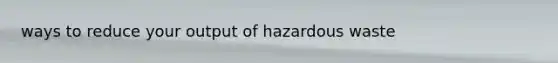 ways to reduce your output of hazardous waste