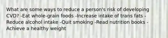 What are some ways to reduce a person's risk of developing CVD? -Eat whole-grain foods -Increase intake of trans fats -Reduce alcohol intake -Quit smoking -Read nutrition books -Achieve a healthy weight