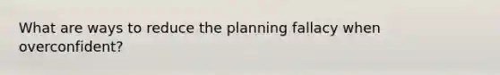 What are ways to reduce the planning fallacy when overconfident?