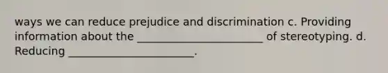 ways we can reduce prejudice and discrimination c. Providing information about the _______________________ of stereotyping. d. Reducing _______________________.