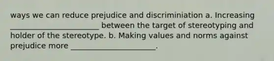 ways we can reduce prejudice and discriminiation a. Increasing _______________________ between the target of stereotyping and holder of the stereotype. b. Making values and norms against prejudice more ______________________.