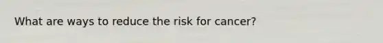 What are ways to reduce the risk for cancer?