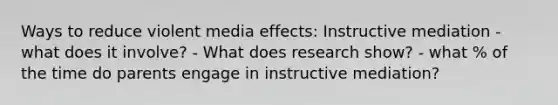 Ways to reduce violent media effects: Instructive mediation - what does it involve? - What does research show? - what % of the time do parents engage in instructive mediation?