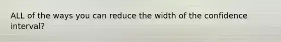 ALL of the ways you can reduce the width of the confidence interval?
