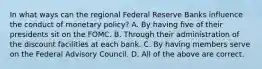 In what ways can the regional Federal Reserve Banks influence the conduct of monetary​ policy? A. By having five of their presidents sit on the FOMC. B. Through their administration of the discount facilities at each bank. C. By having members serve on the Federal Advisory Council. D. All of the above are correct.