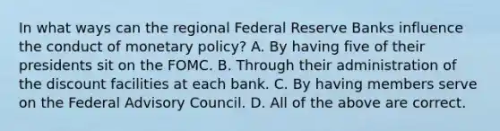 In what ways can the regional Federal Reserve Banks influence the conduct of monetary​ policy? A. By having five of their presidents sit on the FOMC. B. Through their administration of the discount facilities at each bank. C. By having members serve on the Federal Advisory Council. D. All of the above are correct.