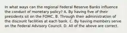 In what ways can the regional Federal Reserve Banks influence the conduct of monetary policy? A. By having five of their presidents sit on the FOMC. B. Through their administration of the discount facilities at each bank. C. By having members serve on the Federal Advisory Council. D. All of the above are correct.