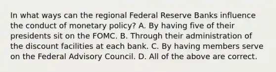 In what ways can the regional Federal Reserve Banks influence the conduct of monetary policy? A. By having five of their presidents sit on the FOMC. B. Through their administration of the discount facilities at each bank. C. By having members serve on the Federal Advisory Council. D. All of the above are correct.