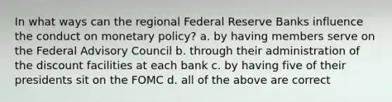 In what ways can the regional Federal Reserve Banks influence the conduct on monetary policy? a. by having members serve on the Federal Advisory Council b. through their administration of the discount facilities at each bank c. by having five of their presidents sit on the FOMC d. all of the above are correct