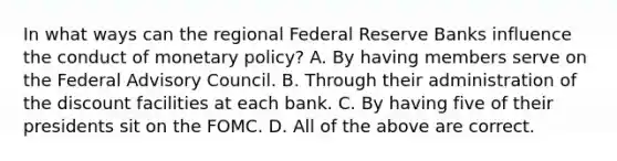 In what ways can the regional Federal Reserve Banks influence the conduct of monetary​ policy? A. By having members serve on the Federal Advisory Council. B. Through their administration of the discount facilities at each bank. C. By having five of their presidents sit on the FOMC. D. All of the above are correct.