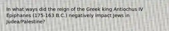 In what ways did the reign of the Greek king Antiochus IV Epiphanes (175-163 B.C.) negatively impact Jews in Judea/Palestine?