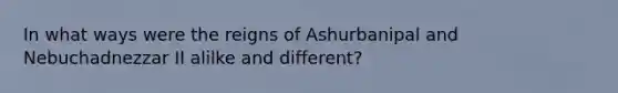In what ways were the reigns of Ashurbanipal and Nebuchadnezzar II alilke and different?