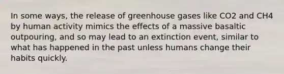 In some ways, the release of greenhouse gases like CO2 and CH4 by human activity mimics the effects of a massive basaltic outpouring, and so may lead to an extinction event, similar to what has happened in the past unless humans change their habits quickly.