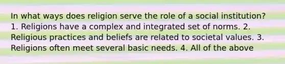 In what ways does religion serve the role of a social institution? 1. Religions have a complex and integrated set of norms. 2. Religious practices and beliefs are related to societal values. 3. Religions often meet several basic needs. 4. All of the above