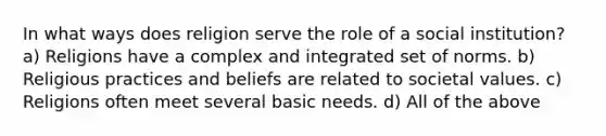 In what ways does religion serve the role of a social institution? a) Religions have a complex and integrated set of norms. b) Religious practices and beliefs are related to societal values. c) Religions often meet several basic needs. d) All of the above