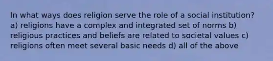 In what ways does religion serve the role of a social institution? a) religions have a complex and integrated set of norms b) religious practices and beliefs are related to societal values c) religions often meet several basic needs d) all of the above