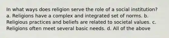 In what ways does religion serve the role of a social institution? a. Religions have a complex and integrated set of norms. b. Religious practices and beliefs are related to societal values. c. Religions often meet several basic needs. d. All of the above