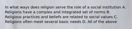 In what ways does religion serve the role of a social institution A. Religions have a complex and integrated set of norms B. Religious practices and beliefs are related to social values C. Religions often meet several basic needs D. All of the above