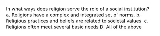 In what ways does religion serve the role of a social institution? a. Religions have a complex and integrated set of norms. b. Religious practices and beliefs are related to societal values. c. Religions often meet several basic needs D. All of the above