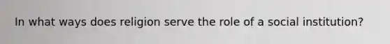 In what ways does religion serve the role of a social institution?