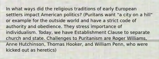 In what ways did the religious traditions of early European settlers impact American politics? (Puritans want "a city on a hill" or example for the outside world and have a strict code of authority and obedience. They stress importance of individualism. Today, we have Establishment Clause to separate church and state. Challenges to Puritanism are Roger Williams, Anne Hutchinson, Thomas Hooker, and William Penn, who were kicked out as heretics)