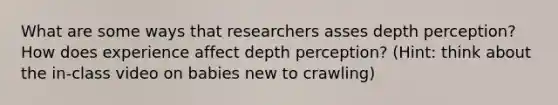 What are some ways that researchers asses depth perception? How does experience affect depth perception? (Hint: think about the in-class video on babies new to crawling)