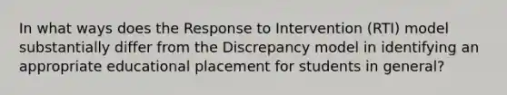 In what ways does the Response to Intervention (RTI) model substantially differ from the Discrepancy model in identifying an appropriate educational placement for students in general?