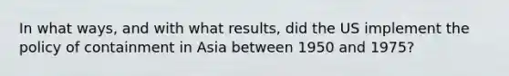 In what ways, and with what results, did the US implement the policy of containment in Asia between 1950 and 1975?