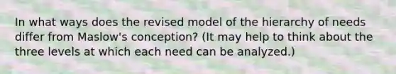 In what ways does the revised model of the hierarchy of needs differ from Maslow's conception? (It may help to think about the three levels at which each need can be analyzed.)