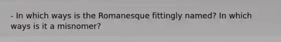 - In which ways is the Romanesque fittingly named? In which ways is it a misnomer?