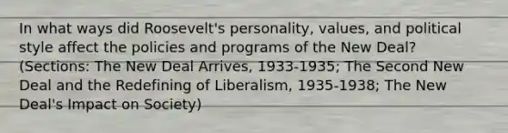 In what ways did Roosevelt's personality, values, and political style affect the policies and programs of the New Deal? (Sections: The New Deal Arrives, 1933-1935; The Second New Deal and the Redefining of Liberalism, 1935-1938; The New Deal's Impact on Society)