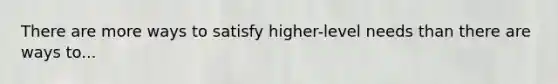 There are more ways to satisfy higher-level needs than there are ways to...