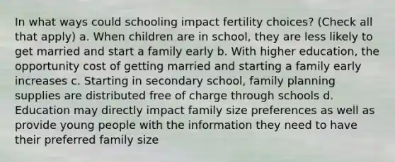 In what ways could schooling impact fertility choices? (Check all that apply) a. When children are in school, they are less likely to get married and start a family early b. With higher education, the opportunity cost of getting married and starting a family early increases c. Starting in secondary school, family planning supplies are distributed free of charge through schools d. Education may directly impact family size preferences as well as provide young people with the information they need to have their preferred family size