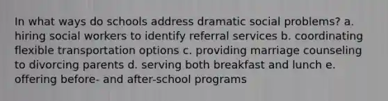 In what ways do schools address dramatic social problems? a. hiring social workers to identify referral services b. coordinating flexible transportation options c. providing marriage counseling to divorcing parents d. serving both breakfast and lunch e. offering before- and after-school programs