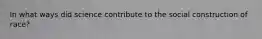 In what ways did science contribute to the social construction of race?