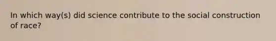 In which way(s) did science contribute to the social construction of race?