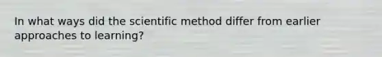 In what ways did <a href='https://www.questionai.com/knowledge/koXrTCHtT5-the-scientific-method' class='anchor-knowledge'>the scientific method</a> differ from earlier approaches to learning?