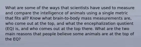 What are some of the ways that scientists have used to measure and compare the intelligence of animals using a single metric that fits all? Know what brain-to-body mass measurements are, who come out at the top, and what the encephalization quotient (EQ) is, and who comes out at the top there. What are the two main reasons that people believe some animals are at the top of the EQ?