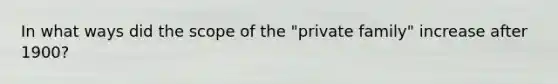 In what ways did the scope of the "private family" increase after 1900?