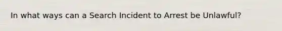 In what ways can a Search Incident to Arrest be Unlawful?