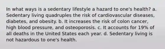 In what ways is a sedentary lifestyle a hazard to one's health? a. Sedentary living quadruples the risk of cardiovascular diseases, diabetes, and obesity. b. It increases the risk of colon cancer, high blood pressure, and osteoporosis. c. It accounts for 19% of all deaths in the United States each year. d. Sedentary living is not hazardous to one's health.