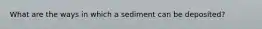 What are the ways in which a sediment can be deposited?
