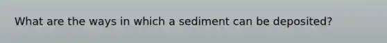 What are the ways in which a sediment can be deposited?