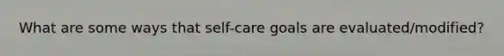 What are some ways that self-care goals are evaluated/modified?