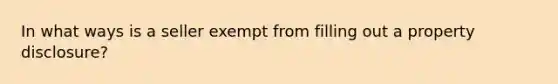 In what ways is a seller exempt from filling out a property disclosure?