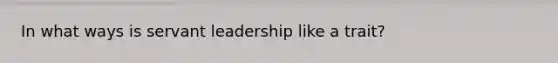 In what ways is servant leadership like a trait?